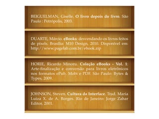 BEIGUELMAN, Giselle. O livro depois do livro. São
Paulo : Petrópolis, 2003.



DUARTE, Márcio. eBooks: desvendando os livros feitos
de pixels. Brasília: M10 Design, 2010. Disponível em:
http://www.pagelab.com.br/ebook.zip


HORIE, Ricardo Minoru. Coleção eBooks - Vol. 1:
Arte-finalização e conversão para livros eletrônicos
nos formatos ePub, Mobi e PDF. São Paulo: Bytes &
Types, 2009.


JOHNSON, Steven. Cultura da Interface. Trad. Maria
Luiza X. de A. Borges. Rio de Janeiro: Jorge Zahar
Editor, 2001.
 