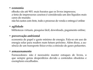 • economia
 eBooks são até 90% mais baratos que os livros impressos;
 a tinta de impressoras caseiras é considerada um dos líquidos mais
 caros do mundo;
 não há custos com frete, todo o processo de venda e entrega é online

• agilidade
 bibliotecas virtuais, pesquisa fácil, downloads, pagamento online;

• prevervação ambiental
 economia de papel e gasto mínimo de energia. Fala-se em uso de
 energia solar para readers num futuro próximo. Além disso, a au-
 sência de um transporte físico evita a emissão de gases poluentes.

• armazenamento
 Fornecedores: não é necessário manter estoques de livros, o
 que sempre gerou desperdícios devido a conteúdos obsoletos e
 exemplares encalhados.
 