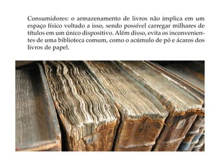 Consumidores: o armazenamento de livros não implica em um
espaço físico voltado a isso, sendo possível carregar milhares de
títulos em um único dispositivo. Além disso, evita os inconvenien-
tes de uma biblioteca comum, como o acúmulo de pó e ácaros dos
livros de papel.
 