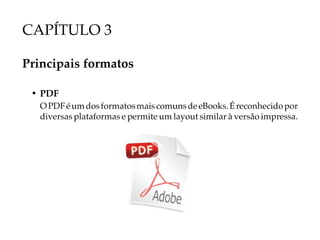 CAPÍTULO 3

Principais formatos

 • PDF
   O PDF é um dos formatos mais comuns de eBooks. É reconhecido por
   diversas plataformas e permite um layout similar à versão impressa.
 