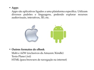 • Apps
 Apps são aplicativos ligados a uma plataforma específica. Utilizam
 diversos padrões e linguagens, podendo explorar recursos
 audiovisuais, interativos, 3D, etc.




• Outros formatos de eBook
 Mobi e AZW (exclusivos da Amazon/Kindle)
 Texto Plano (.txt)
 HTML (para browsers de navegação na internet)
 