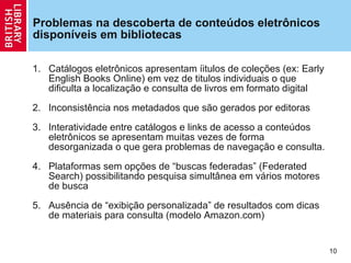 Problemas na descoberta de conteúdos eletrônicos disponíveis em bibliotecas Catálogos eletrônicos apresentam íitulos de cole çõ es (ex: Early English Books Online) em vez de titulos individuais o que dificulta a localiza ção  e consulta de livros em formato digital Inconsistência nos metadados que são gerados por editoras Interatividade entre catálogos e links de acesso a conteúdos eletrônicos se apresentam muitas vezes de forma desorganizada o que gera problemas de navega ção  e consulta. Plataformas sem op çõ es de  “buscas federadas” (Federated Search) possibilitando pesquisa simultânea em vários motores de busca  Ausência de  “exibi ção  personalizada” de resultados com dicas de materiais para consulta (modelo Amazon.com) 