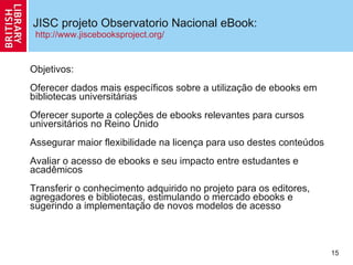 JISC projeto Observatorio Nacional eBook: Objetivos: Oferecer dados mais específicos sobre a utiliza ção de ebooks em bibliotecas universitárias Oferecer suporte a cole ções  de ebooks relevantes para cursos universitários no Reino Unido  Assegurar maior flexibilidade na licen ç a para uso destes conteúdos Avaliar o acesso de ebooks e seu impacto entre estudantes e acadêmicos Transferir o conhecimento adquirido no projeto para os editores, agregadores e bibliotecas, estimulando o mercado ebooks e sugerindo a implementa ção de novos  modelos de acesso http://www.jiscebooksproject.org/ 