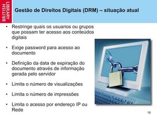 Gestão de Direitos Digitais (DRM) – situa ção  atual Restringe quais os usuarios ou grupos que possam ter acesso aos conteúdos digitais Exige password para acesso ao documento  Definição da data de expiração do documento através de informação gerada pelo servidor  Limita o número de visualizações Limita o número de impressões Limita o acesso por endereço IP ou Rede  