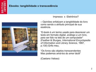 Ebooks: tangibilidade x  transcedência  Impresso  x  Eletrônico? Opiniões enfatizam a tangibilidade do livro como sendo o atributo principal de sua essência. “ E-book é um termo usado para descrever um texto em formato digital,  análogo a um livro , para ser lido na tela de um computador ”  (Feather & Sturges,  International Encyclopedia of Information and Library Science , 1997, p.130) Grifo meu. “ Os livros são objetos transcendentes  Mas podemos amá-los do amor táctil ” (Caetano Veloso) 