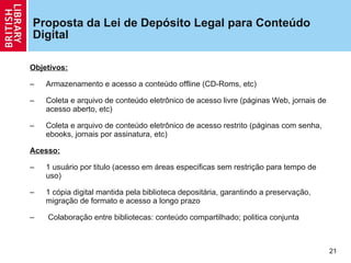 Proposta da Lei de Depósito Legal para Conteúdo Digital Objetivos: Armazenamento e acesso a conteúdo offline (CD-Roms, etc) Coleta e arquivo de conteúdo eletrônico de acesso livre (páginas Web, jornais de acesso aberto, etc) Coleta e arquivo de conteúdo eletrônico de acesso restrito (páginas com senha, ebooks, jornais por assinatura, etc) Acesso:   1 usuário por titulo (acesso em áreas especificas sem restri ção  para tempo de uso) 1 cópia digital mantida pela biblioteca depositária, garantindo a preserva ção, migração de formato  e acesso a longo prazo Colabora ção  entre bibliotecas: conteúdo compartilhado; politica conjunta  