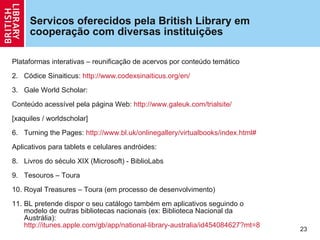 Servicos oferecidos pela British Library em coopera ção com diversas instituições  Plataformas interativas – reunifica ção  de acervos por conteúdo temático Códice Sinaiticus:  http://www.codexsinaiticus.org/en/   Gale World Scholar: Conteúdo acessível pela página Web:  http://www.galeuk.com/trialsite/ [xaquiles / worldscholar] Turning the Pages:  http://www.bl.uk/onlinegallery/virtualbooks/index.html#   Aplicativos para tablets e celulares andróides: Livros do século XIX (Microsoft) - BiblioLabs Tesouros – Toura Royal Treasures – Toura (em processo de desenvolvimento) BL pretende dispor o seu catálogo também em aplicativos seguindo o modelo de outras bibliotecas nacionais (ex: Biblioteca Nacional da Austrália):  http://itunes.apple.com/gb/app/national-library-australia/id454084627?mt=8   