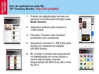 Uso de aplicativos pela BL:  19 th  Century Books  http://bit.ly/lI2BfQ Projeto de digitaliza ção  iniciado em parceria com Microsoft (Projeto  Live Book Search ) Aplicativo gratuito para acesso a 1.000 titulos Filosofia  “Content with Curation” (conteúdo com curadoria) Assinatura mensal (+/- R$ 5,00) para acesso ao restante da cole ção  (45.000 títulos) BL investe a receita das assinaturas na digitaliza ção  de novos títulos a serem adicionados visando disponibilizar 60.000 livros até o final de 2011 