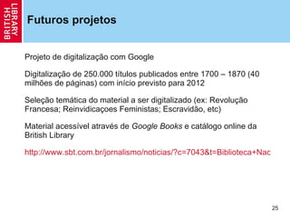 Futuros projetos Projeto de digitaliza ção  com Google Digitaliza ção  de 250.000 títulos publicados entre 1700 – 1870 (40 milhões de páginas) com início previsto para 2012 Sele ção  temática do material a ser digitalizado (ex: Revolu ção  Francesa; Reinvidica ç oes Feministas; Escravidão, etc) Material acessível através de  Google Books  e catálogo online da British Library http://www.sbt.com.br/jornalismo/noticias/?c=7043&t=Biblioteca+Nacional+do+Reino+Unido+digitaliza+sua+colecao   
