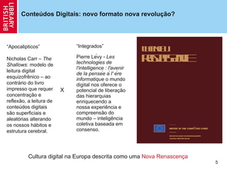 Conteúdos Digitais: novo formato nova revolu ção? “ Integrados” Pierre Lévy -  Les technologies de l'intelligence : l'avenir de la pensée à l' ère informatique  o mundo digital nos oferece o potencial de libera ção  das hierarquias enriquecendo a nossa experiência e compreensão do mundo – inteligência coletiva baseada em consenso. Cultura digital na Europa descrita como uma  Nova Renascença “ Apocalipticos” Nicholas Carr –  The Shallows : modelo de leitura digital esquizofrênico – ao contrário do livro impresso que requer concentra ção  e reflexão, a leitura de conteúdos digitais são superficiais e aleatórias alterando os nossos hábitos e estrutura cerebral.   X 