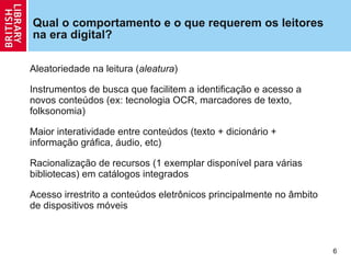 Qual o comportamento e o que requerem os leitores na era digital? Aleatoriedade na leitura ( aleatura )  Instrumentos de busca que facilitem a  identificação e acesso a novos conteúdos (ex: tecnologia OCR, marcadores de texto, folksonomia) Maior interatividade entre  conteúdos (texto + dicionário + informação gráfica, áudio, etc) Racionaliza ção  de recursos (1 exemplar disponível para várias bibliotecas) em catálogos integrados Acesso irrestrito a conteúdos eletrônicos principalmente no âmbito de dispositivos móveis 