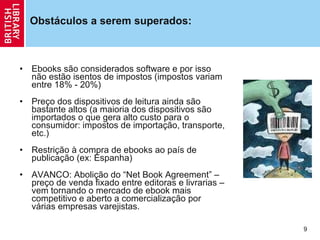 Obstáculos a serem superados: Ebooks são considerados software e por isso não estão isentos de impostos (impostos variam entre 18% - 20%)  Pre ç o dos dispositivos de leitura ainda são bastante altos (a maioria dos dispositivos são importados o que gera alto custo para o consumidor: impostos de importa ção , transporte, etc.) Restri ção  à compra de ebooks ao país de publica ção  (ex: Espanha) AVANCO: Aboli ção  do  “Net Book Agreement” – pre ç o de venda fixado entre editoras e livrarias – vem tornando o mercado de ebook mais competitivo e aberto a comercializa ção  por várias empresas varejistas. 