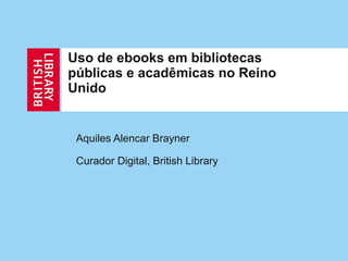Uso de ebooks em bibliotecas públicas e acadêmicas no Reino Unido Aquiles Alencar Brayner Curador Digital, British Library 