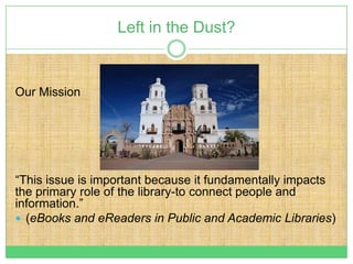 Left in the Dust?


Our Mission




“This issue is important because it fundamentally impacts
the primary role of the library-to connect people and
information.”
 (eBooks and eReaders in Public and Academic Libraries)
 