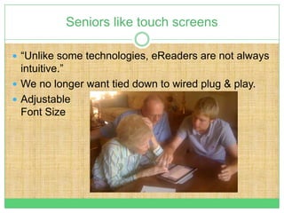 Seniors like touch screens

 “Unlike some technologies, eReaders are not always
  intuitive.”
 We no longer want tied down to wired plug & play.
 Adjustable
  Font Size
 