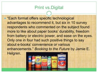 Print vs.Digital

 “Each format offers specific technological
 advantages to recommend it, but six in 10 survey
 respondents who commented on the subject found
 more to like about paper books’ durability, freedom
 from battery or electric power, and ease on the eyes.
 Only one in four had such positive things to say
 about e-books’ convenience or various
 enhancements.” Booking to the Future by Jamie E.
 Helgren.
 