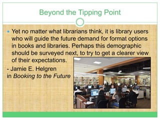 Beyond the Tipping Point

 Yet no matter what librarians think, it is library users
  who will guide the future demand for format options
  in books and libraries. Perhaps this demographic
  should be surveyed next, to try to get a clearer view
  of their expectations.
- Jamie E. Helgren
in Booking to the Future
 