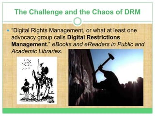 The Challenge and the Chaos of DRM

 “Digital Rights Management, or what at least one
 advocacy group calls Digital Restrictions
 Management.” eBooks and eReaders in Public and
 Academic Libraries.
 