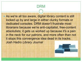 DRM

 As we're all too aware, digital library content is still
  locked up by and large in either clunky formats or
  dedicated consoles. DRM doesn't frustrate most
  librarians because we're anti-capitalist, free-content
  absolutists; it gets us worked up because it's a pain
  in the neck for our patrons, and more often than not
  it stops this convergence idea dead in its tracks.
  Josh Hadro Library Journal
 