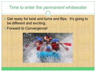 Time to enter the permanent whitewater

 Get ready for twist and turns and flips. It’s going to
  be different and exciting.
 Forward to Convergence!
 