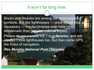 It won’t be long now.

Books and libraries are among our most powerful
symbols. But like lighthouses — once too so vital and
necessary — maybe libraries now have more
emblematic than genuine cultural impact.
Please do not mistake me. I love libraries, and will
always. I love lighthouses too. But then came GPS,
the Kobo of navigation.
Rex Murphy-National Post (Toronto)
 