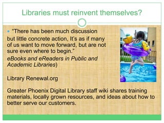 Libraries must reinvent themselves?

 “There has been much discussion
but little concrete action, It’s as if many
of us want to move forward, but are not
sure even where to begin.”
eBooks and eReaders in Public and
Academic Libraries)

Library Renewal.org

Greater Phoenix Digital Library staff wiki shares training
materials, locally grown resources, and ideas about how to
better serve our customers.
 