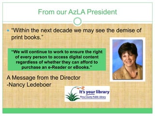 From our AzLA President

 “Within the next decade we may see the demise of
 print books.”

 “We will continue to work to ensure the right
  of every person to access digital content
   regardless of whether they can afford to
      purchase an e-Reader or eBooks.”

A Message from the Director
-Nancy Ledeboer
 