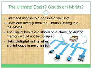 The Ultimate Goals? Clouds or Hybrids?

 Unlimited access to e-books-No wait lists
 Download directly from the Library Catalog into
  the device
 The Digital books are stored on a cloud, so device
  memory would not be occupied
 Hybrid-digital rights when
  a print copy is purchased
 