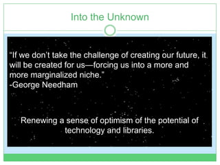 Into the Unknown


“If we don’t take the challenge of creating our future, it
will be created for us—forcing us into a more and
more marginalized niche.”
-George Needham



   Renewing a sense of optimism of the potential of
             technology and libraries.
 