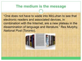 The medium is the message

“One does not have to wade into McLuhan to see that
electronic readers and associated devices, in
combination with the Internet, are a new plateau in the
dissemination of language and literature.” Rex Murphy,
National Post (Toronto).
 