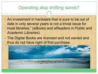 Operating atop shifting sands?

 An investment in hardware that is sure to be out of
  date in only several years is not a trivial issue for
  most libraries.” (eBooks and eReaders in Public and
  Academic Libraries).
 The Digital Books are licensed and not owned and
  thus do not have right of first purchase.
 