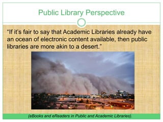 Public Library Perspective

“If it’s fair to say that Academic Libraries already have
an ocean of electronic content available, then public
libraries are more akin to a desert.”




        (eBooks and eReaders in Public and Academic Libraries).
 