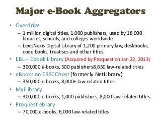 Major e-Book Aggregators
• Overdrive
   – 1 million digital titles, 1,000 publishers, used by 18,000
     libraries, schools, and colleges worldwide
   – LexisNexis Digital Library of 1,200 primary law, deskbooks,
     code books, treatises and other titles.
• EBL – Ebook Library (Acquired by Proquest on Jan 22, 2013)
   – 300,000 e-books, 500 publishers8,650 law-related titles
• eBooks on EBSCOhost (formerly NetLibrary)
   – 350,000 e-books, 8,000+ law-related titles
• MyiLibrary
   – 300,000 e-books, 1,000 publishers, 8,000 law-related titles
• Proquest ebrary
   – 70,000 e-books, 6,000 law-related titles
 