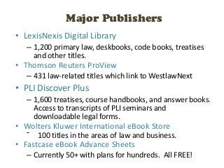 Major Publishers
• LexisNexis Digital Library
   – 1,200 primary law, deskbooks, code books, treatises
     and other titles.
• Thomson Reuters ProView
   – 431 law-related titles which link to WestlawNext
• PLI Discover Plus
   – 1,600 treatises, course handbooks, and answer books.
     Access to transcripts of PLI seminars and
     downloadable legal forms.
• Wolters Kluwer International eBook Store
   ˉ   100 titles in the areas of law and business.
• Fastcase eBook Advance Sheets
   – Currently 50+ with plans for hundreds. All FREE!
 
