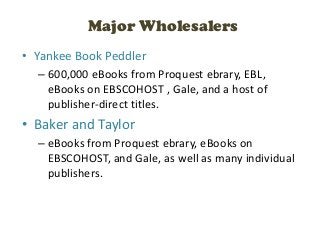 Major Wholesalers
• Yankee Book Peddler
  – 600,000 eBooks from Proquest ebrary, EBL,
    eBooks on EBSCOHOST , Gale, and a host of
    publisher-direct titles.
• Baker and Taylor
  – eBooks from Proquest ebrary, eBooks on
    EBSCOHOST, and Gale, as well as many individual
    publishers.
 