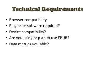 Technical Requirements
•   Browser compatibility
•   Plugins or software required?
•   Device compatibility?
•   Are you using or plan to use EPUB?
•   Data metrics available?
 