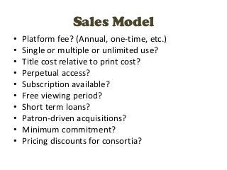 Sales Model
•   Platform fee? (Annual, one-time, etc.)
•   Single or multiple or unlimited use?
•   Title cost relative to print cost?
•   Perpetual access?
•   Subscription available?
•   Free viewing period?
•   Short term loans?
•   Patron-driven acquisitions?
•   Minimum commitment?
•   Pricing discounts for consortia?
 
