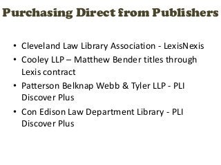Purchasing Direct from Publishers

 • Cleveland Law Library Association - LexisNexis
 • Cooley LLP – Matthew Bender titles through
   Lexis contract
 • Patterson Belknap Webb & Tyler LLP - PLI
   Discover Plus
 • Con Edison Law Department Library - PLI
   Discover Plus
 