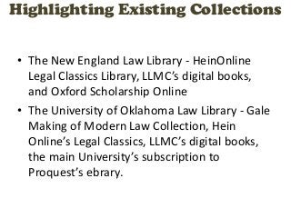 Highlighting Existing Collections


• The New England Law Library - HeinOnline
  Legal Classics Library, LLMC’s digital books,
  and Oxford Scholarship Online
• The University of Oklahoma Law Library - Gale
  Making of Modern Law Collection, Hein
  Online’s Legal Classics, LLMC’s digital books,
  the main University’s subscription to
  Proquest’s ebrary.
 