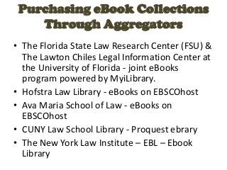 Purchasing eBook Collections
    Through Aggregators
• The Florida State Law Research Center (FSU) &
  The Lawton Chiles Legal Information Center at
  the University of Florida - joint eBooks
  program powered by MyiLibrary.
• Hofstra Law Library - eBooks on EBSCOhost
• Ava Maria School of Law - eBooks on
  EBSCOhost
• CUNY Law School Library - Proquest ebrary
• The New York Law Institute – EBL – Ebook
  Library
 
