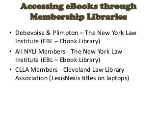 Accessing eBooks through
     Membership Libraries
• Debevoise & Plimpton – The New York Law
  Institute (EBL – Ebook Library)
• All NYLI Members - The New York Law
  Institute (EBL – Ebook Library)
• CLLA Members - Cleveland Law Library
  Association (LexisNexis titles on laptops)
 