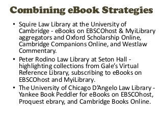 Combining eBook Strategies
• Squire Law Library at the University of
  Cambridge - eBooks on EBSCOhost & MyiLibrary
  aggregators and Oxford Scholarship Online,
  Cambridge Companions Online, and Westlaw
  Commentary.
• Peter Rodino Law Library at Seton Hall -
  highlighting collections from Gale’s Virtual
  Reference Library, subscribing to eBooks on
  EBSCOhost and MyiLibrary.
• The University of Chicago D’Angelo Law Library -
  Yankee Book Peddler for eBooks on EBSCOhost,
  Proquest ebrary, and Cambridge Books Online.
 