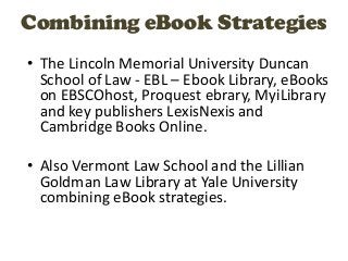 Combining eBook Strategies
• The Lincoln Memorial University Duncan
  School of Law - EBL – Ebook Library, eBooks
  on EBSCOhost, Proquest ebrary, MyiLibrary
  and key publishers LexisNexis and
  Cambridge Books Online.

• Also Vermont Law School and the Lillian
  Goldman Law Library at Yale University
  combining eBook strategies.
 