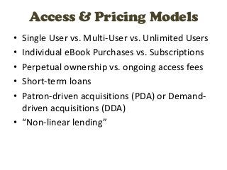 Access & Pricing Models
• Single User vs. Multi-User vs. Unlimited Users
• Individual eBook Purchases vs. Subscriptions
• Perpetual ownership vs. ongoing access fees
• Short-term loans
• Patron-driven acquisitions (PDA) or Demand-
  driven acquisitions (DDA)
• “Non-linear lending”
 