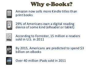 Why e-Books?
Amazon now sells more Kindle titles than
print books

29% of Americans own a digital reading
device of some kind (eReader or tablet)

According to Forrester, 15 million e-readers
sold in U.S. in 2011

By 2015, Americans are predicted to spend $3
billion on eBooks

Over 40 million iPads sold in 2011
 