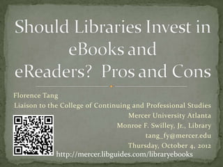 Florence Tang
Liaison to the College of Continuing and Professional Studies
                                   Mercer University Atlanta
                                Monroe F. Swilley, Jr., Library
                                         tang_fy@mercer.edu
                                  Wednesday, January 9, 2013
               http://mercer.libguides.com/libraryebooks
 