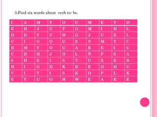 3.Find six words about verb to- be.

I        A      M      Y      O      U    M   E   T   D
E        H      J      U      T      G    M   I   H   L
D        D      Y      V      W      G    J   U   E   L
C        I      G      O      U      E    N   M   Y   C
B        M      Y      O      U      A    R   E   I   C
C        D      H      J      O      L    Ñ   P   S   A
S        H      E      I      S      T    U   X   E   B
H        I      G      D      K      B    E   O   H   U
V        I      T      I      S      K    O   P   L   K
E        Y      U      O      H      W    E   A   R   E
 