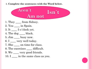 4. Complete the sentences with the Word below.




1. They ____ from Sidney.
2. You ____ in Spain.
3. It ____ 5 o´clock yet.
4. The dog ____ black.
5. Jim ____ busy now.
6. I ____ very well today.
7. She ____ on time for class.
8. The exercises ____ difficult.
9. We ____ very good friends.
10. I ____ in the same class as you.
 