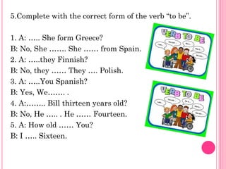 5.Complete with the correct form of the verb “to be”.

1. A: ….. She form Greece?
B: No, She ……. She …… from Spain.
2. A: …..they Finnish?
B: No, they …… They …. Polish.
3. A: …..You Spanish?
B: Yes, We……. .
4. A:…….. Bill thirteen years old?
B: No, He ….. . He …… Fourteen.
5. A: How old …… You?
B: I ….. Sixteen.
 