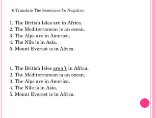 6.Translate The Sentences To Negative.


1. The British Isles are in Africa.
2. The Mediterranean is an ocean.
3. The Alps are in America.
4. The Nile is in Asia.
5. Mount Everest is in Africa.



1. The British Isles aren´t in Africa.
2. The Mediterranean is an ocean.
3. The Alps are in America.
4. The Nile is in Asia.
5. Mount Everest is in Africa.
 